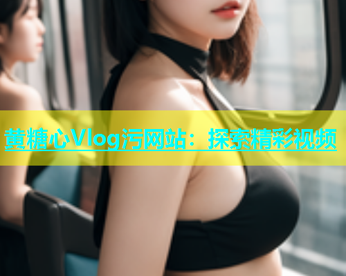 黄糖心Vlog污网站：探索精彩视频
