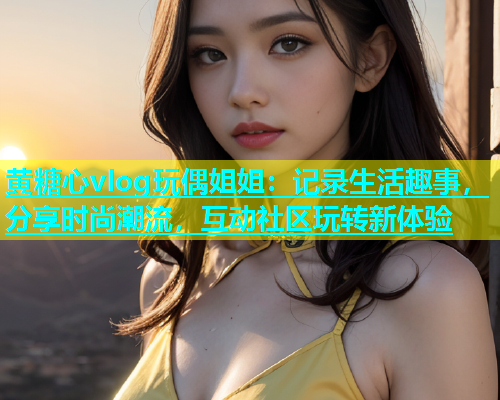 黄糖心vlog玩偶姐姐：记录生活趣事，分享时尚潮流，互动社区玩转新体验