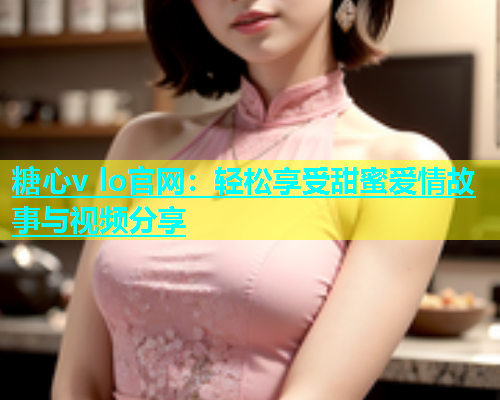 糖心v lo官网：轻松享受甜蜜爱情故事与视频分享