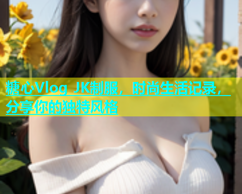 糖心Vlog JK制服，时尚生活记录，分享你的独特风格