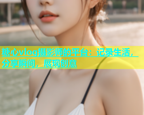 糖心vlog摄影师的平台：记录生活，分享瞬间，展现创意