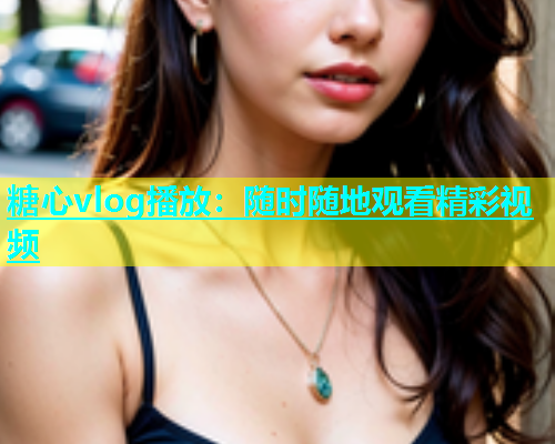 糖心vlog播放：随时随地观看精彩视频
