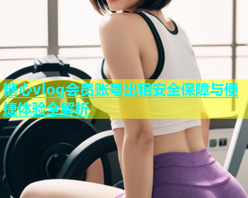 糖心vlog会员账号出租安全保障与便捷体验全解析