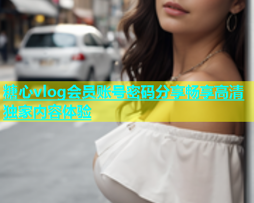 糖心vlog会员账号密码分享畅享高清独家内容体验