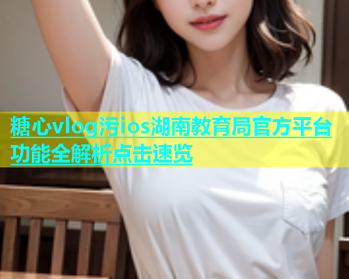 糖心vlog污ios湖南教育局官方平台功能全解析点击速览