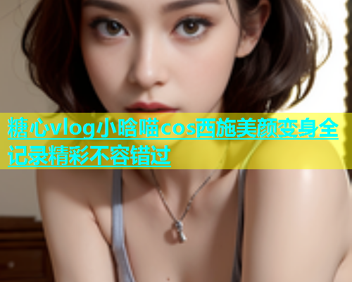 糖心vlog小晗喵cos西施美颜变身全记录精彩不容错过