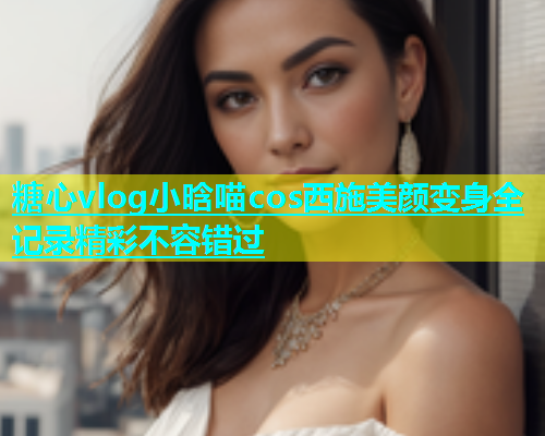 糖心vlog小晗喵cos西施美颜变身全记录精彩不容错过