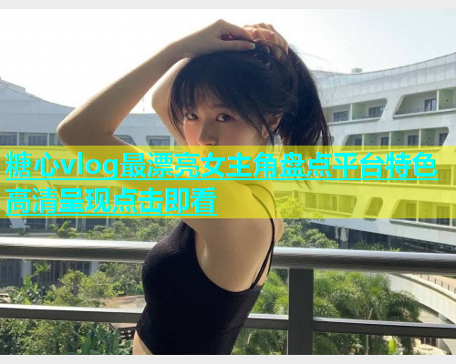 糖心vlog最漂亮女主角盘点平台特色高清呈现点击即看