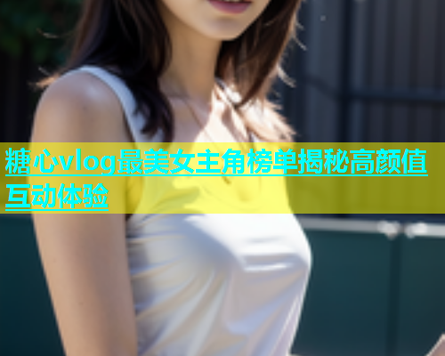 糖心vlog最美女主角榜单揭秘高颜值互动体验