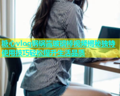 糖心vlog锅锅酱玻璃棒视频揭秘独特使用技巧轻松提升生活品质