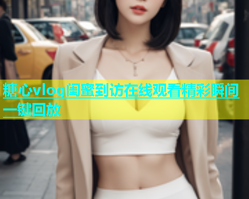 糖心vlog闺蜜到访在线观看精彩瞬间一键回放