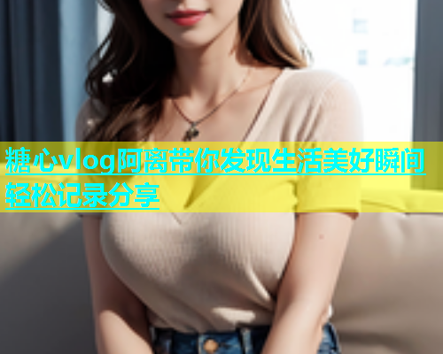 糖心vlog阿离带你发现生活美好瞬间轻松记录分享
